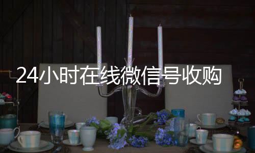 24小时在线微信号24小时靠谱收微信平台收购（24小时收购微信号说坑网）